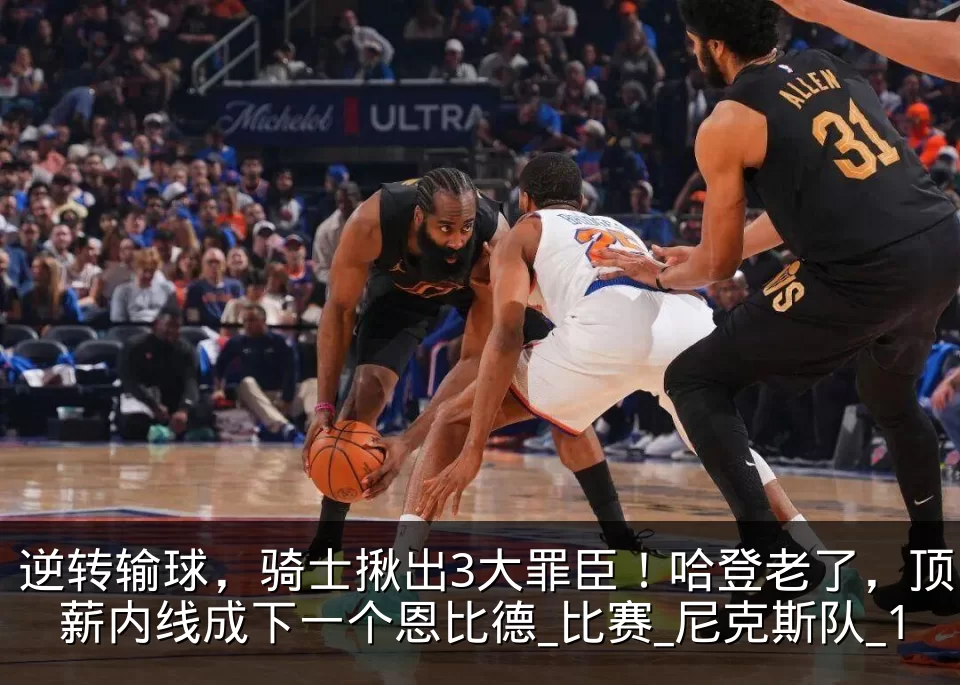 逆转输球,骑士揪出3大罪臣!哈登老了,顶薪内线成下一个恩比德_比赛_尼克斯队_1